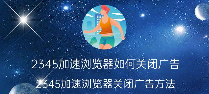 2345加速浏览器如何关闭广告 2345加速浏览器关闭广告方法